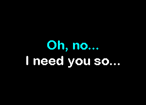 Oh, no...

I need you so...