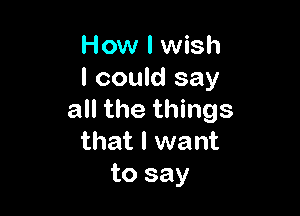 How I wish
I could say

all the things
that I want
to say