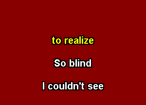 to realize

So blind

I couldn't see