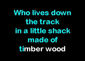 Who lives down
the track

in a little shack
made of
timber wood