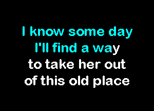 I know some day
I'll find a way

to take her out
of this old place