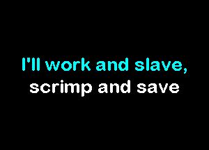 I'll work and slave,

scrimp and save