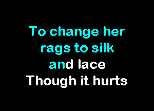 To change her
rags to silk

andlace
Though it hurts