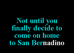 Not until you

finally decide to
come on home
to San Bernadino