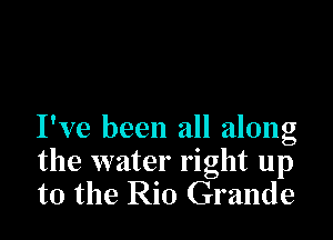 I've been all along
the water right up
to the Rio Grande