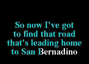 So now I've got

to find that road
that's leading home
to San Bernadino