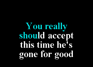 You really

should accept
this time he's
gone for good