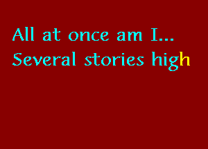 All at once am 1...
Several stories high