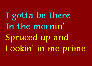 I gotta be there

In the mornin'
Spruced up and
Lookin' in me prime