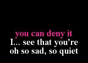 you can deny it
I... see that you're
oh so sad, so quiet