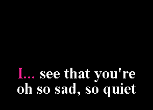 I... see that you're
oh so sad, so quiet