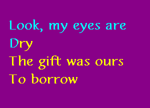 Look, my eyes are
Dry

The gift was ours
T0 borrow