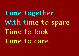 Time together
With time to spare

Time to look
Time to care