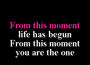 From this moment
life has begun
From this moment
you are the one