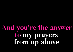 And you're the answer
to my prayers
from up above