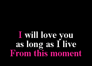 I Will love you
as long as I live
From this moment