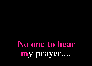 No one to hear
my prayer....