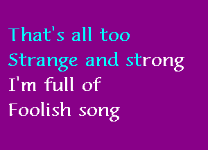 That's all too
Strange and strong

I'm full of
Foolish song