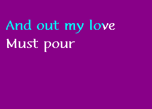 And out my love
Must pour