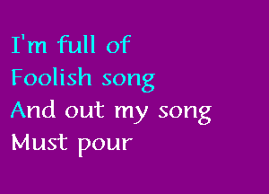 I'm full of
Foolish song

And out my song
Must pour