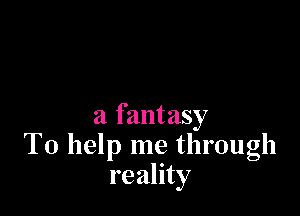 a fantasy
To help me through
reality