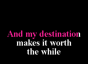 And my destination
makes it worth
the while