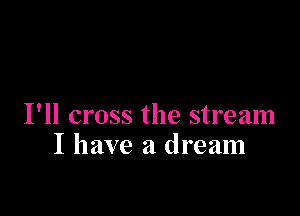I'll cross the stream
I have a dream