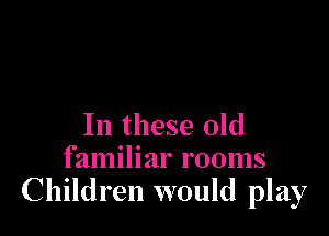 In these old
familiar rooms
Children would play