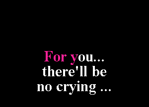 For you...
there'll be
no crying