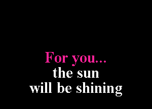 For you...
the sun
will be shining