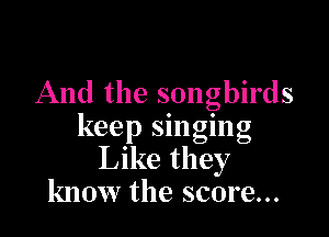And the songbirds

keep singing
Like they
know the score...