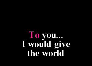 To you...
I would give
the world