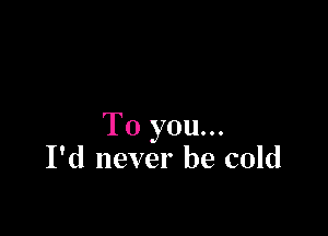 To you...
I'd never be cold