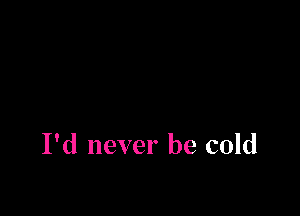 I'd never be cold