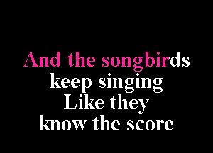 And the songbirds

keep singing
Like they
know the score