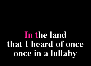 In the land
that I heard of once
once in a lullaby