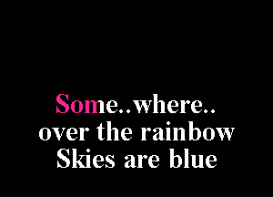 Some..where..
over the rainbow
Skies are blue