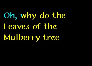 Oh, why do the
Leaves of the

Mulberry tree