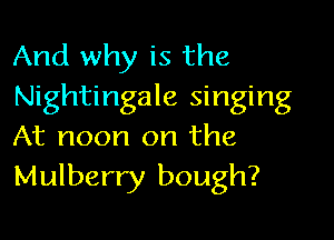 And why is the
Nightingale singing

At noon on the
Mulberry bough?