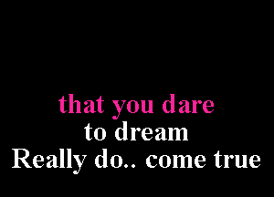 that you dare
to dream
Really (10.. come true