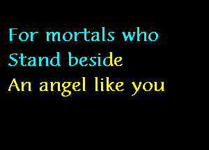 For mortals who
Stand beside

An angel like you