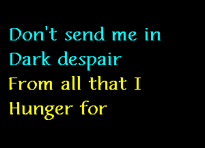 Don't send me in
Dark despair

From all that I
Hunger for