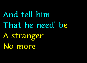 And tell him
That he need' be

A stra nger
No more