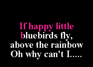 If happy little

bluebirds fly,
above the rainbow
Oh why can't I .....