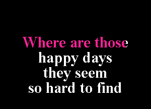 Where are those

happy days
they seem

so hard to find