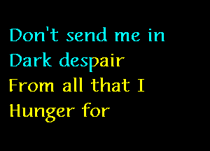 Don't send me in
Dark despair

From all that I
Hunger for