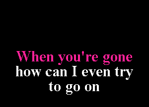 W hen you're gone
how can I even try
to go on