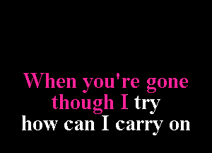 W hen you're gone
though I try
how can I carry on