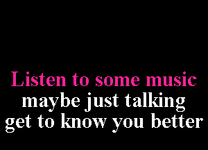 Listen to some music
maybe just talking
get to know you better
