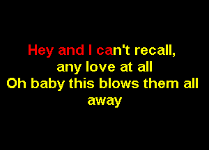 Hey and I can't recall,
any love at all

Oh baby this blows them all
away